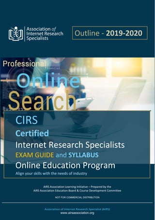 AIRS Association Learning Initiative – Prepared by the
AIRS Association Education Board & Course Development Committee
NOT FOR COMMERCIAL DISTRIBUTION
Association of Internet Research Specialist (AIRS)
www.airsassociation.org
CIRS
Certified
Internet Research Specialists
EXAM GUIDE and SYLLABUS
Online Education Program
Align your skills with the needs of industry
Outline - 2019-2020
 