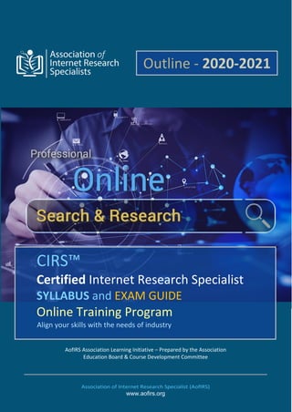 AofIRS Association Learning Initiative – Prepared by the Association
Education Board & Course Development Committee
Association of Internet Research Specialist (AofIRS)
www.aofirs.org
CIRS™
Certified Internet Research Specialist
SYLLABUS and EXAM GUIDE
Online Training Program
Align your skills with the needs of industry
Outline - 2020-2021
 