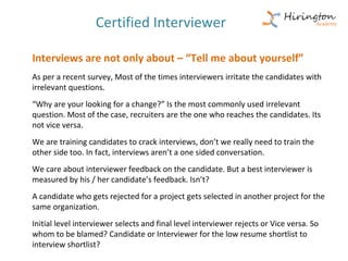 Certified Interviewer

Interviews are not only about – “Tell me about yourself”
As per a recent survey, Most of the times interviewers irritate the candidates with
irrelevant questions.
“Why are your looking for a change?” Is the most commonly used irrelevant
question. Most of the case, recruiters are the one who reaches the candidates. Its
not vice versa.
We are training candidates to crack interviews, don’t we really need to train the
other side too. In fact, interviews aren’t a one sided conversation.
We care about interviewer feedback on the candidate. But a best interviewer is
measured by his / her candidate’s feedback. Isn’t?
A candidate who gets rejected for a project gets selected in another project for the
same organization.
Initial level interviewer selects and final level interviewer rejects or Vice versa. So
whom to be blamed? Candidate or Interviewer for the low resume shortlist to
interview shortlist?
 