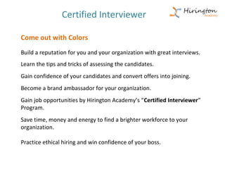 Certified Interviewer

Come out with Colors
Build a reputation for you and your organization with great interviews.
Learn the tips and tricks of assessing the candidates.
Gain confidence of your candidates and convert offers into joining.
Become a brand ambassador for your organization.
Gain job opportunities by Hirington Academy’s “Certified Interviewer”
Program.
Save time, money and energy to find a brighter workforce to your
organization.

Practice ethical hiring and win confidence of your boss.
 