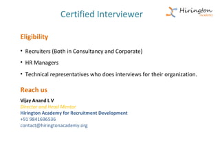 Certified Interviewer

Eligibility
• Recruiters (Both in Consultancy and Corporate)
• HR Managers
• Technical representatives who does interviews for their organization.

Reach us
Vijay Anand L V
Director and Head Mentor
Hirington Academy for Recruitment Development
+91 9841696536
contact@hiringtonacademy.org
 