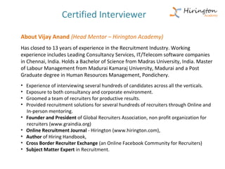 Certified Interviewer

About Vijay Anand (Head Mentor – Hirington Academy)
Has closed to 13 years of experience in the Recruitment Industry. Working
experience includes Leading Consultancy Services, IT/Telecom software companies
in Chennai, India. Holds a Bachelor of Science from Madras University, India. Master
of Labour Management from Madurai Kamaraj University, Madurai and a Post
Graduate degree in Human Resources Management, Pondichery.
•   Experience of interviewing several hundreds of candidates across all the verticals.
•   Exposure to both consultancy and corporate environment.
•   Groomed a team of recruiters for productive results.
•   Provided recruitment solutions for several hundreds of recruiters through Online and
    In-person mentoring.
•   Founder and President of Global Recruiters Association, non profit organization for
    recruiters (www.graindia.org)
•   Online Recruitment Journal - Hirington (www.hirington.com),
•   Author of Hiring Handbook,
•   Cross Border Recruiter Exchange (an Online Facebook Community for Recruiters)
•   Subject Matter Expert in Recruitment.
 