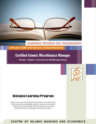 LEARNING BEYOND THE BOUNDARIES
AlHuda CIBE Introduces Comprehensive




            Flexible - Elegant - Convenient & Self-Managed Study




Highly structured and innovatively designed Distance Learning Program
 with an interactive methodology, under the supervision of promising
   Academicians, Shariah Scholars and Professionals to ensure high
      quality deliverance of knowledge and learning Techniques.




CENTRE OF ISLAMIC BANKING AND ECONOMICS
 