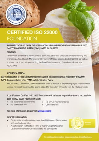 CERTIFIED ISO 22000
FOUNDATION
FAMILIARIZE YOURSELF WITH THE BEST PRACTICES FOR IMPLEMENTING AND MANAGING A FOOD
SAFETY MANAGEMENT SYSTEM (FSMS) BASED ON ISO 22000
SUMMARY
This course enables the participants to learn about the best practices for implementing and
managing a Food Safety Management System (FSMS) as specified in ISO 22000, as well as
the best practices for implementing the Food Safety controls of the eleven domains of
ISO 27002.

COURSE AGENDA
DAY 1: Introduction to Food Safety Management System (FSMS) concepts as required by ISO 22000
DAY 2: Implementation of an FSMS and Certification Exam
PECB’s 1 Hour Certified ISO 22000 Foundation Exam is available in different languages. The candidates
who do not pass the exam will be able to retake it for free within 12 months from the initial exam date.

A certificate of Certified ISO 22000 Foundation will be issued to participants who successfully
pass the ISO 22000 Foundation Exam:
▶▶ No experience requirements
▶▶ No certification fee

▶▶ No annual maintenance fee
▶▶ Certified for life

For more information, please visit: www.pecb.org
GENERAL INFORMATION
▶▶ Participant manuals contains more than 200 pages of information
and practical examples
▶▶ A participation certificate of 14 CPD (Continuing Professional
Development) credits will be issued to the participants

PECB

ISO 22000
Foundation

For additional information, please contact us at info@pecb.org.

 