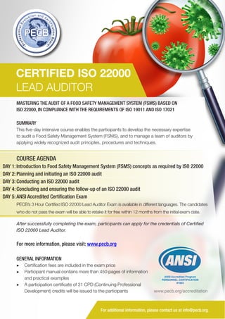 CERTIFIED ISO 22000
LEAD AUDITOR
MASTERING THE AUDIT OF A FOOD SAFETY MANAGEMENT SYSTEM (FSMS) BASED ON
ISO 22000, IN COMPLIANCE WITH THE REQUIREMENTS OF ISO 19011 AND ISO 17021
SUMMARY
This five-day intensive course enables the participants to develop the necessary expertise
to audit a Food Safety Management System (FSMS), and to manage a team of auditors by
applying widely recognized audit principles, procedures and techniques.

COURSE AGENDA
DAY 1: Introduction to Food Safety Management System (FSMS) concepts as required by ISO 22000
DAY 2: Planning and initiating an ISO 22000 audit
DAY 3: Conducting an ISO 22000 audit
DAY 4: Concluding and ensuring the follow-up of an ISO 22000 audit
DAY 5: ANSI Accredited Certification Exam
PECB’s 3 Hour Certified ISO 22000 Lead Auditor Exam is available in different languages. The candidates
who do not pass the exam will be able to retake it for free within 12 months from the initial exam date.
After successfully completing the exam, participants can apply for the credentials of Certified
ISO 22000 Lead Auditor.

For more information, please visit: www.pecb.org
GENERAL INFORMATION
▶▶ Certification fees are included in the exam price
▶▶ Participant manual contains more than 450 pages of information
and practical examples
▶▶ A participation certificate of 31 CPD (Continuing Professional
Development) credits will be issued to the participants

ANSI Accredited Program
PERSONNEL CERTIFICATION
#1003

www.pecb.org/accreditation

For additional information, please contact us at info@pecb.org.

 