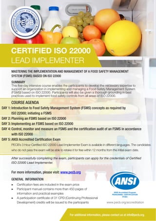 CERTIFIED ISO 22000
LEAD IMPLEMENTER
MASTERING THE IMPLEMENTATION AND MANAGEMENT OF A FOOD SAFETY MANAGEMENT
SYSTEM (FSMS) BASED ON ISO 22000
SUMMARY

This five-day intensive course enables the participants to develop the necessary expertise to
support an organization in implementing and managing a Food Safety Management System
(FSMS) based on ISO 22000. Participants will also be given a thorough grounding in best
practices used to implement food safety controls from all areas of ISO 22000.

COURSE AGENDA
DAY 1: Introduction to Food Safety Management System (FSMS) concepts as required by
ISO 22000; initiating a FSMS
DAY 2: Planning an FSMS based on ISO 22000
DAY 3: Implementing an FSMS based on ISO 22000
DAY 4: Control, monitor and measure an FSMS and the certification audit of an FSMS in accordance
with ISO 22000
DAY 5: ANSI Accredited Certification Exam
PECB’s 3 Hour Certified ISO 22000 Lead Implementer Exam is available in different languages. The candidates
who do not pass the exam will be able to retake it for free within 12 months from the initial exam date.
After successfully completing the exam, participants can apply for the credentials of Certified
ISO 22000 Lead Implementer.

For more information, please visit: www.pecb.org
GENERAL INFORMATION
▶▶ Certification fees are included in the exam price
▶▶ 	 articipant manual contains more than 450 pages of
P
information and practical examples
▶▶ A participation certificate of 31 CPD (Continuing Professional
Development) credits will be issued to the participants

ANSI Accredited Program
PERSONNEL CERTIFICATION
#1003

www.pecb.org/accreditation

For additional information, please contact us at info@pecb.org.

 