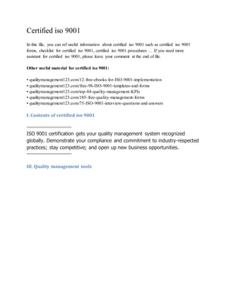 Certified iso 9001
In this file, you can ref useful information about certified iso 9001 such as certified iso 9001
forms, checklist for certified iso 9001, certified iso 9001 procedures … If you need more
assistant for certified iso 9001, please leave your comment at the end of file.
Other useful material for certified iso 9001:
• qualitymanagement123.com/12-free-ebooks-for-ISO-9001-implementation
• qualitymanagement123.com/free-98-ISO-9001-templates-and-forms
• qualitymanagement123.com/top-84-quality-management-KPIs
• qualitymanagement123.com/185-free-quality-management-forms
• qualitymanagement123.com/75-ISO-9001-interview-questions-and-answers
I. Contents of certified iso 9001
==================
ISO 9001 certification gets your quality management system recognized
globally. Demonstrate your compliance and commitment to industry-respected
practices; stay competitive; and open up new business opportunities.
==================
III. Quality management tools
 