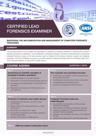 CERTIFIED LEAD
FORENSICS EXAMINER

ANSI Accredited Program
PERSONNEL CERTIFICATION
#1003

MASTERING THE IMPLEMENTATION AND MANAGEMENT OF COMPUTER FORENSICS
PROCESSES
SUMMARY
This five-day intensive course enables the participants to develop the necessary expertise in mastering the computer
forensics processes as specified in CLFE certification. Participants will gain a thorough understanding of fundamental
computer forensics, based on the best practices used to implement the forensics evidence recovery and analytical
processes. The CLFE certification focuses on core skills required to collect and analyze data from Windows, Mac OS X,
Linux computer systems, as well as from mobile devices.

COURSE AGENDA

DURATION: 5 DAYS

DAY 1
Introduction to scientific principles of
Computer Forensics operations

DAY 2
The computer and operating structure

▶▶ Scientific principles of computer forensics
▶▶ Introduction to computer forensics process approach
▶▶ The analysis and implementation of the fundamental
operations

▶▶ Identification and selection of the characteristics of
the computer structure
▶▶ Identification of peripherals and other components
▶▶ Understanding the operating systems
▶▶ Extraction and analysis of the file structure

▶▶ Preparation and execution of forensics procedures
and operations

DAY 3
Forensics of networks and mobile devices
▶▶ Understanding the network, cloud and virtual
environments
▶▶ Generic methods for data examination in a virtual
environment
▶▶ Examination of a cell phone or tablet
▶▶ Enumeration of cell phones and tablets needed for
forensics examination
▶▶ Storage of information in mobile devices

DAY 5

DAY 4
Computer Forensics tools and
methodologies
▶▶ Enumeration and examination of the computer
hardware and software
▶▶ Determination and testing of corrective measures
▶▶ Analysis and selection of the best procedures for
computer forensics operation
▶▶ Discovery, documentation and return of the evidence
on-site
▶▶ Analyzing and applying the contextual parameters

ANSI Accredited Certification Exam
www.pecb.org

 