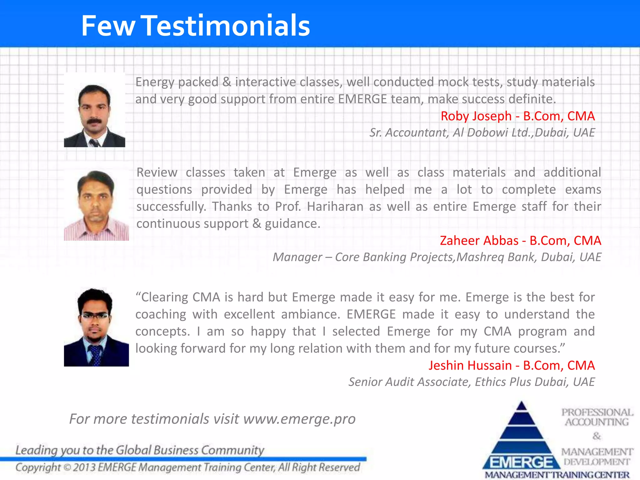 FewTestimonials
For more testimonials visit www.emerge.pro
“Clearing CMA is hard but Emerge made it easy for me. Emerge is the best for
coaching with excellent ambiance. EMERGE made it easy to understand the
concepts. I am so happy that I selected Emerge for my CMA program and
looking forward for my long relation with them and for my future courses.”
Jeshin Hussain - B.Com, CMA
Senior Audit Associate, Ethics Plus Dubai, UAE
Energy packed & interactive classes, well conducted mock tests, study materials
and very good support from entire EMERGE team, make success definite.
Roby Joseph - B.Com, CMA
Sr. Accountant, Al Dobowi Ltd.,Dubai, UAE
Review classes taken at Emerge as well as class materials and additional
questions provided by Emerge has helped me a lot to complete exams
successfully. Thanks to Prof. Hariharan as well as entire Emerge staff for their
continuous support & guidance.
Zaheer Abbas - B.Com, CMA
Manager – Core Banking Projects,Mashreq Bank, Dubai, UAE
 