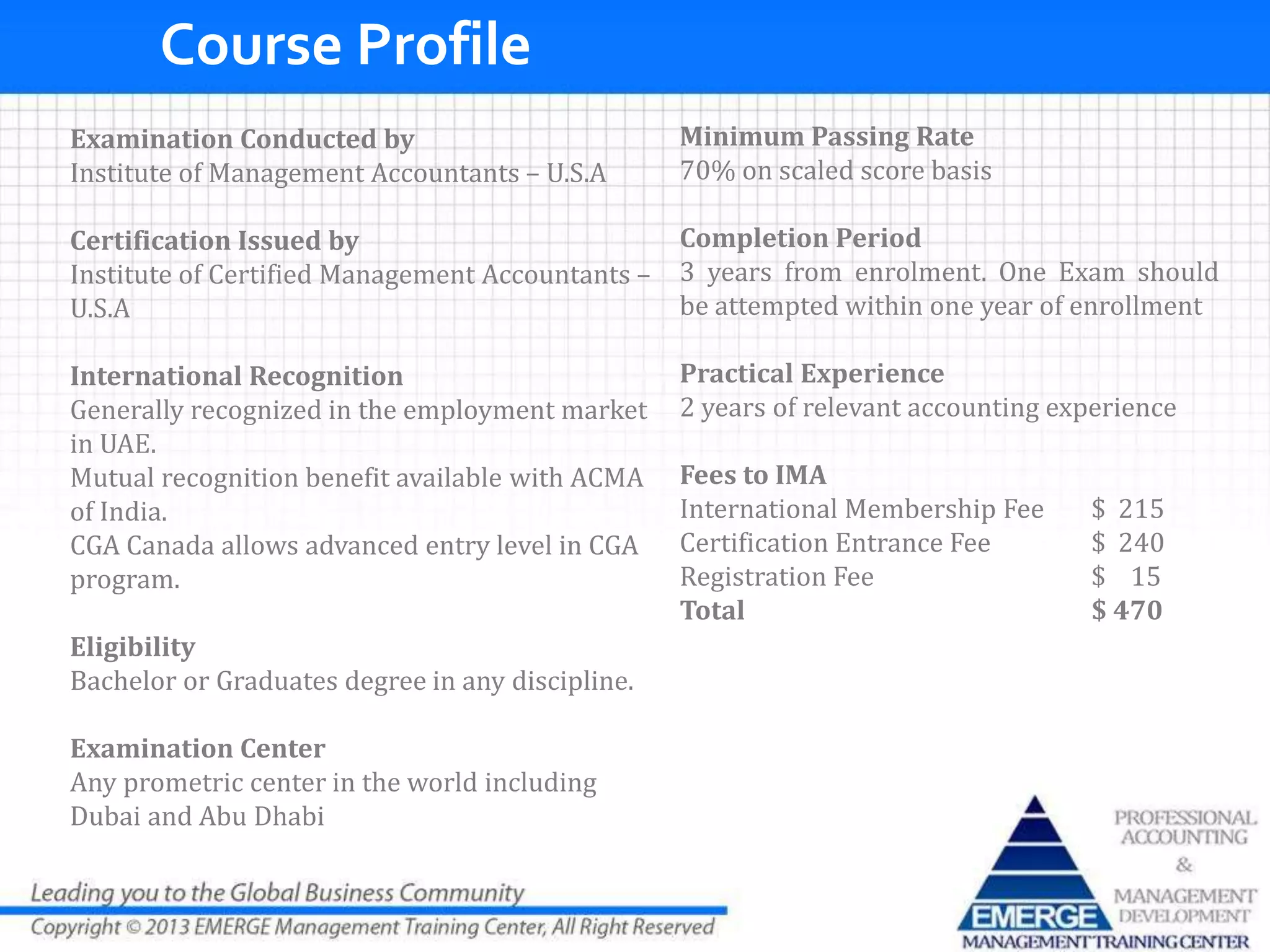 Examination Conducted by
Institute of Management Accountants – U.S.A
Certification Issued by
Institute of Certified Management Accountants –
U.S.A
International Recognition
Generally recognized in the employment market
in UAE.
Mutual recognition benefit available with ACMA
of India.
CGA Canada allows advanced entry level in CGA
program.
Eligibility
Bachelor or Graduates degree in any discipline.
Examination Center
Any prometric center in the world including
Dubai and Abu Dhabi
Minimum Passing Rate
70% on scaled score basis
Completion Period
3 years from enrolment. One Exam should
be attempted within one year of enrollment
Practical Experience
2 years of relevant accounting experience
Fees to IMA
International Membership Fee $ 215
Certification Entrance Fee $ 240
Registration Fee $ 15
Total $ 470
Course Profile
 