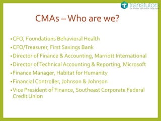 CMAs –Who are we?
•CFO, Foundations Behavioral Health
•CFO/Treasurer, First Savings Bank
•Director of Finance & Accounting, Marriott International
•Director ofTechnical Accounting & Reporting, Microsoft
•Finance Manager, Habitat for Humanity
•Financial Controller, Johnson & Johnson
•Vice President of Finance, Southeast Corporate Federal
Credit Union
 