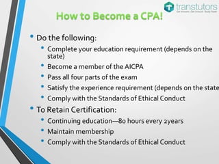 • Do the following:
• Complete your education requirement (depends on the
state)
• Become a member of the AICPA
• Pass all four parts of the exam
• Satisfy the experience requirement (depends on the state
• Comply with the Standards of Ethical Conduct
• To Retain Certification:
• Continuing education—80 hours every 2years
• Maintain membership
• Comply with the Standards of Ethical Conduct
 