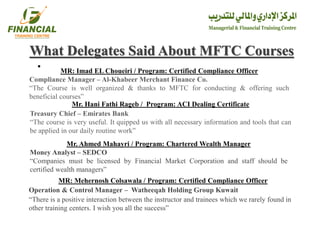 •
What Delegates Said About MFTC Courses
MR: Imad EL Choueiri / Program: Certified Compliance Officer
Compliance Manager – Al-Khabeer Merchant Finance Co.
“The Course is well organized & thanks to MFTC for conducting & offering such
beneficial courses”
Mr. Hani Fathi Rageb / Program: ACI Dealing Certificate
Treasury Chief – Emirates Bank
“The course is very useful. It quipped us with all necessary information and tools that can
be applied in our daily routine work”
Mr. Ahmed Mahayri / Program: Chartered Wealth Manager
Money Analyst – SEDCO
“Companies must be licensed by Financial Market Corporation and staff should be
certified wealth managers”
MR: Mehernosh Colsawala / Program: Certified Compliance Officer
Operation & Control Manager – Watheeqah Holding Group Kuwait
“There is a positive interaction between the instructor and trainees which we rarely found in
other training centers. I wish you all the success”
 