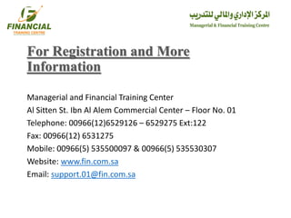 For Registration and More
Information
Managerial and Financial Training Center
Al Sitten St. Ibn Al Alem Commercial Center – Floor No. 01
Telephone: 00966(12)6529126 – 6529275 Ext:122
Fax: 00966(12) 6531275
Mobile: 00966(5) 535500097 & 00966(5) 535530307
Website: www.fin.com.sa
Email: support.01@fin.com.sa
 