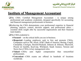 Institute of Management Accountant
The CMA- Certified Management Accountant - is unique among
professional and academic credentials, designed specifically for accounting
and financial management professionals in business.
Achieving the CMA demonstrates your professional expertise in financial
planning, analysis, control, decision support, and professional ethics –
essential skills sought after by successful organizations and their financial
team leaders.
The CMA credential is
Focused— on the critical skills you use in business.
Respected—Leading employers seek to hire and promote CMAs.
Companies such as 3M, Alcoa, AT&T, Bank of America, Boeing, Cargill,
Caterpillar, ConAgra, Hewlett-Packard, Johnson & Johnson, Microsoft,
Procter & Gamble, KeyCorp, Whirlpool, Saudi Aramco, Verizon and
Xerox have CMAs in key management roles.
Valued—CMAs earn higher compensation than noncertified
professionals.
Convenient—CMA exams are offered in hundreds of locations
worldwide.
 