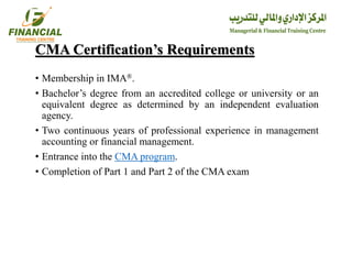 CMA Certification’s Requirements
• Membership in IMA®.
• Bachelor’s degree from an accredited college or university or an
equivalent degree as determined by an independent evaluation
agency.
• Two continuous years of professional experience in management
accounting or financial management.
• Entrance into the CMA program.
• Completion of Part 1 and Part 2 of the CMA exam
 