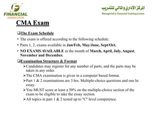 CMA Exam
The Exam Schedule
• The exam is offered according to the following schedule:
• Parts 1, 2, exams available in Jan/Feb, May/June, Sept/Oct.
• NO EXAMS AVAILABLE in the month of March, April, July, August,
November and December.
Examination Structure & Format
Candidates may register for any number of parts, and the parts may be
taken in any order.
The CMA examination is given in a computer based format.
Part 1 & 2 examinations are 3 hrs. Multiple-choice questions and one hr.
essay.
You MUST score at least a 50% on the multiple-choice section of the
exam to be eligible to take the essay section.
All topics in part 1 & 2 tested up to ''C'' level competence.
 