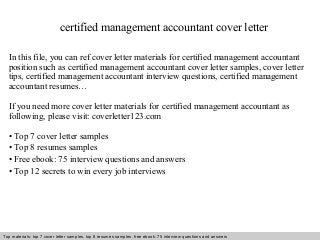 certified management accountant cover letter 
In this file, you can ref cover letter materials for certified management accountant 
position such as certified management accountant cover letter samples, cover letter 
tips, certified management accountant interview questions, certified management 
accountant resumes… 
If you need more cover letter materials for certified management accountant as 
following, please visit: coverletter123.com 
• Top 7 cover letter samples 
• Top 8 resumes samples 
• Free ebook: 75 interview questions and answers 
• Top 12 secrets to win every job interviews 
Top materials: top 7 cover letter samples, top 8 Interview resumes samples, questions free and ebook: answers 75 – interview free download/ questions pdf and answers 
ppt file 
 