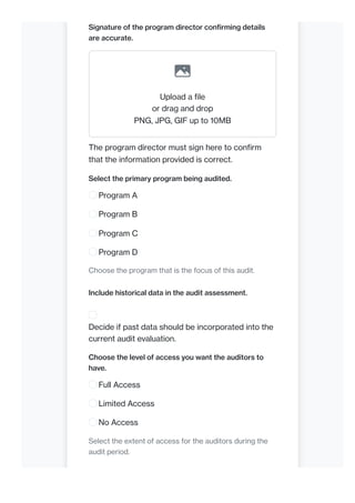 Signature of the program director confirming details
are accurate.
Upload a file
or drag and drop
PNG, JPG, GIF up to 10MB
The program director must sign here to confirm
that the information provided is correct.
Select the primary program being audited.
Program A
Program B
Program C
Program D
Choose the program that is the focus of this audit.
Include historical data in the audit assessment.
Decide if past data should be incorporated into the
current audit evaluation.
Choose the level of access you want the auditors to
have.
Full Access
Limited Access
No Access
Select the extent of access for the auditors during the
audit period.
 