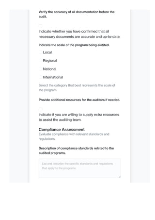 Verify the accuracy of all documentation before the
audit.
Indicate whether you have confirmed that all
necessary documents are accurate and up-to-date.
Indicate the scale of the program being audited.
Local
Regional
National
International
Select the category that best represents the scale of
the program.
Provide additional resources for the auditors if needed.
Indicate if you are willing to supply extra resources
to assist the auditing team.
Compliance Assessment
Evaluate compliance with relevant standards and
regulations.
Description of compliance standards related to the
audited programs.
List and describe the specific standards and regulations
that apply to the programs.
 