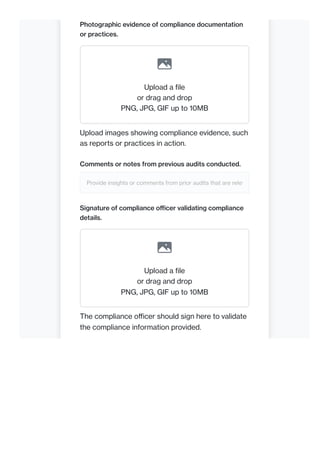 Photographic evidence of compliance documentation
or practices.
Upload a file
or drag and drop
PNG, JPG, GIF up to 10MB
Upload images showing compliance evidence, such
as reports or practices in action.
Comments or notes from previous audits conducted.
Provide insights or comments from prior audits that are relev
Signature of compliance officer validating compliance
details.
Upload a file
or drag and drop
PNG, JPG, GIF up to 10MB
The compliance officer should sign here to validate
the compliance information provided.
 
