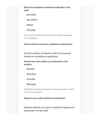 Select the compliance standards applicable to this
audit.
ISO 9001
ISO 27001
HIPAA
PCI-DSS
Choose the standards that this audit will be assessing
for compliance.
Ensure staff are trained on compliance requirements.
Confirm whether all relevant staff have received
training on compliance regulations.
Choose how often audits are conducted for this
program.
Monthly
Quarterly
Annually
Biennially
Select the frequency at which audits are usually carried
out for this program.
Request a pre-audit checklist for preparation.
Indicate whether you want a checklist to guide your
preparation for the audit.
 