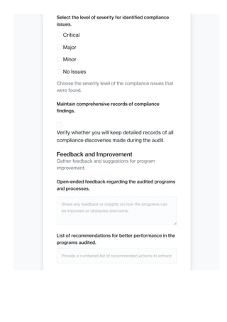 Select the level of severity for identified compliance
issues.
Critical
Major
Minor
No Issues
Choose the severity level of the compliance issues that
were found.
Maintain comprehensive records of compliance
findings.
Verify whether you will keep detailed records of all
compliance discoveries made during the audit.
Feedback and Improvement
Gather feedback and suggestions for program
improvement.
Open-ended feedback regarding the audited programs
and processes.
Share any feedback or insights on how the programs can
be improved or obstacles overcome.
List of recommendations for better performance in the
programs audited.
Provide a numbered list of recommended actions to enhanc
 