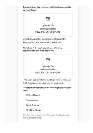 Upload images that represent potential improvements
or innovations.
Upload a file
or drag and drop
PNG, JPG, GIF up to 10MB
Attach images that may represent suggested
improvements or innovative approaches.
Signature of the audit coordinator affirming
recommendations were discussed.
Upload a file
or drag and drop
PNG, JPG, GIF up to 10MB
The audit coordinator should sign here to indicate
that the recommendations were reviewed.
Select preferred methods for receiving feedback post-
audit.
Written Report
Presentation
Email Summary
All of the Above
Choose how you would like to receive feedback once
the audit is complete.
 
