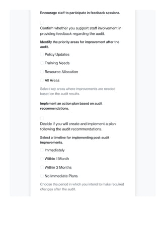 Encourage staff to participate in feedback sessions.
Confirm whether you support staff involvement in
providing feedback regarding the audit.
Identify the priority areas for improvement after the
audit.
Policy Updates
Training Needs
Resource Allocation
All Areas
Select key areas where improvements are needed
based on the audit results.
Implement an action plan based on audit
recommendations.
Decide if you will create and implement a plan
following the audit recommendations.
Select a timeline for implementing post-audit
improvements.
Immediately
Within 1 Month
Within 3 Months
No Immediate Plans
Choose the period in which you intend to make required
changes after the audit.
 