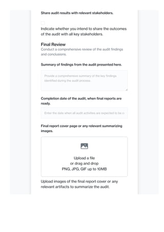 Share audit results with relevant stakeholders.
Indicate whether you intend to share the outcomes
of the audit with all key stakeholders.
Final Review
Conduct a comprehensive review of the audit findings
and conclusions.
Summary of findings from the audit presented here.
Provide a comprehensive summary of the key findings
identified during the audit process.
Completion date of the audit, when final reports are
ready.
Enter the date when all audit activities are expected to be co
Final report cover page or any relevant summarizing
images.
Upload a file
or drag and drop
PNG, JPG, GIF up to 10MB
Upload images of the final report cover or any
relevant artifacts to summarize the audit.
 