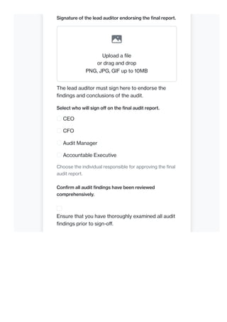 Signature of the lead auditor endorsing the final report.
Upload a file
or drag and drop
PNG, JPG, GIF up to 10MB
The lead auditor must sign here to endorse the
findings and conclusions of the audit.
Select who will sign off on the final audit report.
CEO
CFO
Audit Manager
Accountable Executive
Choose the individual responsible for approving the final
audit report.
Confirm all audit findings have been reviewed
comprehensively.
Ensure that you have thoroughly examined all audit
findings prior to sign-off.
 