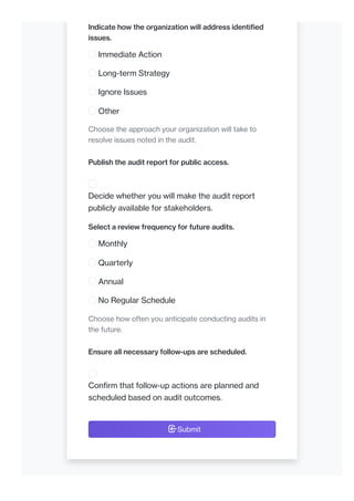 Indicate how the organization will address identified
issues.
Immediate Action
Long-term Strategy
Ignore Issues
Other
Choose the approach your organization will take to
resolve issues noted in the audit.
Publish the audit report for public access.
Decide whether you will make the audit report
publicly available for stakeholders.
Select a review frequency for future audits.
Monthly
Quarterly
Annual
No Regular Schedule
Choose how often you anticipate conducting audits in
the future.
Ensure all necessary follow-ups are scheduled.
Confirm that follow-up actions are planned and
scheduled based on audit outcomes.
Submit
 