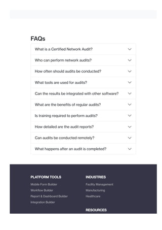 FAQs
PLATFORM TOOLS INDUSTRIES
RESOURCES
What is a Certified Network Audit?
Who can perform network audits?
How often should audits be conducted?
What tools are used for audits?
Can the results be integrated with other software?
What are the benefits of regular audits?
Is training required to perform audits?
How detailed are the audit reports?
Can audits be conducted remotely?
What happens after an audit is completed?
Mobile Form Builder
Workflow Builder
Report & Dashboard Builder
Integration Builder
Facility Management
Manufacturing
Healthcare
 