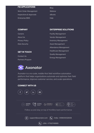 FM APPLICATIONS
COMPANY
GET IN TOUCH
ENTERPRISE SOLUTIONS
CONNECT WITH US
Follow us and stay on top of frontline team performance
support@axonator.com India: +918600032635
USA: +17162748885
Work Order Management
Inspections & Approvals
Enterprise BMS
Blog
Webinar
eBooks
Help
Careers
About Us
Privacy Policy
Data Security
Contact Us
Partners Program
Facility Management
Vendor Management
Inventory Management
Asset Management
Attendance Management
Healthcare Management
Quality Management
Energy Management
Axonator is a no-code, mobile-first field workflow automation
platform that helps organizations automate and optimize their field
performance, improve customer service, and scale operations.
 