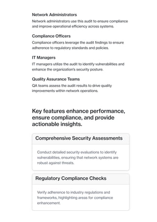 Network Administrators
Network administrators use this audit to ensure compliance
and improve operational efficiency across systems.
Compliance Officers
Compliance officers leverage the audit findings to ensure
adherence to regulatory standards and policies.
IT Managers
IT managers utilize the audit to identify vulnerabilities and
enhance the organization's security posture.
Quality Assurance Teams
QA teams assess the audit results to drive quality
improvements within network operations.
Key features enhance performance,
ensure compliance, and provide
actionable insights.
Comprehensive Security Assessments
Conduct detailed security evaluations to identify
vulnerabilities, ensuring that network systems are
robust against threats.
Regulatory Compliance Checks
Verify adherence to industry regulations and
frameworks, highlighting areas for compliance
enhancement.
 