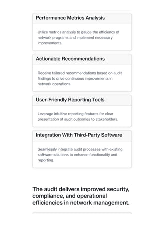 The audit delivers improved security,
compliance, and operational
efficiencies in network management.
Performance Metrics Analysis
Utilize metrics analysis to gauge the efficiency of
network programs and implement necessary
improvements.
Actionable Recommendations
Receive tailored recommendations based on audit
findings to drive continuous improvements in
network operations.
User-Friendly Reporting Tools
Leverage intuitive reporting features for clear
presentation of audit outcomes to stakeholders.
Integration With Third-Party Software
Seamlessly integrate audit processes with existing
software solutions to enhance functionality and
reporting.
 