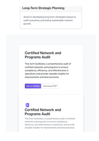 Certified Network and
Programs Audit
This form facilitates a comprehensive audit of
certified networks and programs to ensure
compliance, efficiency, and effectiveness in
operations and provide valuable insights for
improvements and best practices.
Get on Mobile Download PDF
Certified Network and
Programs Audit
This form facilitates a comprehensive audit of certified
networks and programs to ensure compliance,
efficiency, and effectiveness in operations and provide
valuable insights for improvements and best practices.
Long-Term Strategic Planning
Assist in developing long-term strategies based on
audit outcomes, promoting sustainable network
growth.
 