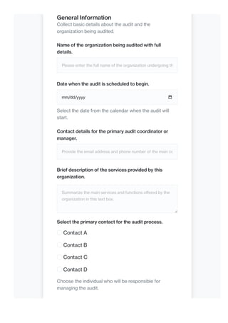 General Information
Collect basic details about the audit and the
organization being audited.
Name of the organization being audited with full
details.
Please enter the full name of the organization undergoing th
Date when the audit is scheduled to begin.
mm/dd/yyyy
Select the date from the calendar when the audit will
start.
Contact details for the primary audit coordinator or
manager.
Provide the email address and phone number of the main co
Brief description of the services provided by this
organization.
Summarize the main services and functions offered by the
organization in this text box.
Select the primary contact for the audit process.
Contact A
Contact B
Contact C
Contact D
Choose the individual who will be responsible for
managing the audit.
 