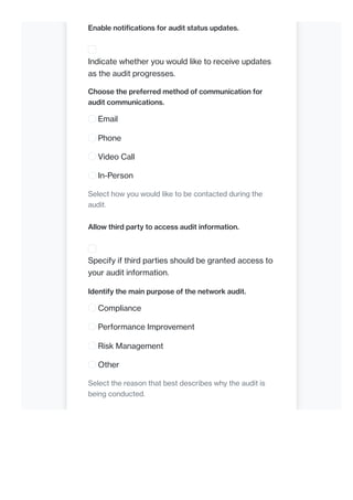 Enable notifications for audit status updates.
Indicate whether you would like to receive updates
as the audit progresses.
Choose the preferred method of communication for
audit communications.
Email
Phone
Video Call
In-Person
Select how you would like to be contacted during the
audit.
Allow third party to access audit information.
Specify if third parties should be granted access to
your audit information.
Identify the main purpose of the network audit.
Compliance
Performance Improvement
Risk Management
Other
Select the reason that best describes why the audit is
being conducted.
 