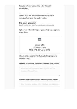 Request a follow-up meeting after the audit
completion.
Select whether you would like to schedule a
meeting following the audit results.
Program Overview
Describe the key programs included in this audit.
Upload any relevant images representing key programs
or services.
Upload a file
or drag and drop
PNG, JPG, GIF up to 10MB
Attach photographs that illustrate the programs
being audited.
Detailed information about the programs to be audited.
Provide detailed descriptions of the programs that are
included in this audit here.
List of stakeholders involved in the programs audited.
Enter the names and roles of the individuals or groups involv
 