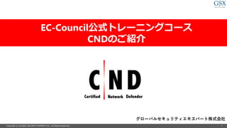 Copyright (c) GLOBAL SECURITY EXPERTS Inc., All Rights Reserved. 1
EC-Council公式トレーニングコース
CNDのご紹介
グローバルセキュリティエキスパート株式会社
 