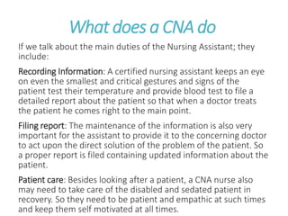 What does a CNA do
If we talk about the main duties of the Nursing Assistant; they
include:
Recording Information: A certified nursing assistant keeps an eye
on even the smallest and critical gestures and signs of the
patient test their temperature and provide blood test to file a
detailed report about the patient so that when a doctor treats
the patient he comes right to the main point.
Filing report: The maintenance of the information is also very
important for the assistant to provide it to the concerning doctor
to act upon the direct solution of the problem of the patient. So
a proper report is filed containing updated information about the
patient.
Patient care: Besides looking after a patient, a CNA nurse also
may need to take care of the disabled and sedated patient in
recovery. So they need to be patient and empathic at such times
and keep them self motivated at all times.
 