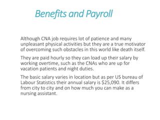 Benefits and Payroll
Although CNA job requires lot of patience and many
unpleasant physical activities but they are a true motivator
of overcoming such obstacles in this world like death itself.
They are paid hourly so they can load up their salary by
working overtime, such as the CNAs who are up for
vacation patients and night duties.
The basic salary varies in location but as per US bureau of
Labour Statistics their annual salary is $25,090. It differs
from city to city and on how much you can make as a
nursing assistant.
 