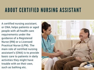 A B O U T C E R T I F I E D N U R S I N G A S S I S T A N T
A certified nursing assistant,
or CNA, helps patients or aged
people with all health care
requirements under the
guidance of a Registered
Nurse (RN) or a Licensed
Practical Nurse (LPN). The
main role of certified nursing
assistant's (CNA) is to provide
basic care to patients in daily
activities they might have
trouble with on their own,
such as bathing etc.
 