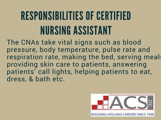 RESPONSIBILITIES OF CERTIFIED
NURSING ASSISTANT
The CNAs take vital signs such as blood
pressure, body temperature, pulse rate and
respiration rate, making the bed, serving meals
providing skin care to patients, answering
patients’ call lights, helping patients to eat,
dress, & bath etc.
 