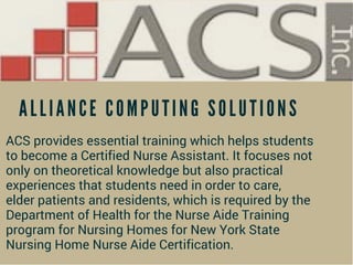 A L L I A N C E C O M P U T I N G S O L U T I O N S
ACS provides essential training which helps students
to become a Certified Nurse Assistant. It focuses not
only on theoretical knowledge but also practical
experiences that students need in order to care,
elder patients and residents, which is required by the
Department of Health for the Nurse Aide Training
program for Nursing Homes for New York State
Nursing Home Nurse Aide Certification.
 