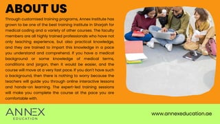 www.annexeducation.ae
ABOUT US
Through customised training programs, Annex Institute has
grown to be one of the best training institute in Sharjah for
medical coding and a variety of other courses. The faculty
members are all highly trained professionals who have not
only teaching experience, but also practical knowledge,
and they are trained to impart this knowledge in a pace
you understand and comprehend. If you have a medical
background or some knowledge of medical terms,
conditions and jargon, then it would be easier, and the
course will move at a very fast pace. If you don't have such
a background, then there is nothing to worry because the
teachers will guide you through online interactive lessons
and hands-on learning. The expert-led training sessions
will make you complete the course at the pace you are
comfortable with.
 
