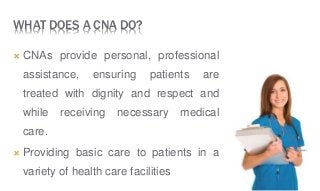 WHAT DOES A CNA DO?
 CNAs provide personal, professional
assistance, ensuring patients are
treated with dignity and respect and
while receiving necessary medical
care.
 Providing basic care to patients in a
variety of health care facilities
 