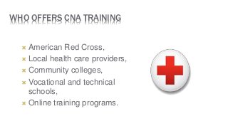 WHO OFFERS CNA TRAINING
 American Red Cross,
 Local health care providers,
 Community colleges,
 Vocational and technical
schools,
 Online training programs.
 