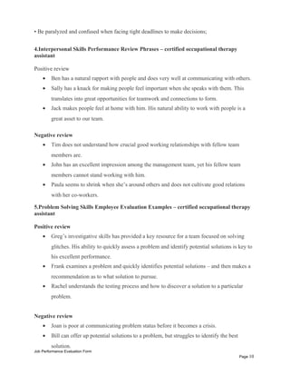 • Be paralyzed and confused when facing tight deadlines to make decisions;
4.Interpersonal Skills Performance Review Phrases – certified occupational therapy
assistant
Positive review
• Ben has a natural rapport with people and does very well at communicating with others.
• Sally has a knack for making people feel important when she speaks with them. This
translates into great opportunities for teamwork and connections to form.
• Jack makes people feel at home with him. His natural ability to work with people is a
great asset to our team.
Negative review
• Tim does not understand how crucial good working relationships with fellow team
members are.
• John has an excellent impression among the management team, yet his fellow team
members cannot stand working with him.
• Paula seems to shrink when she’s around others and does not cultivate good relations
with her co-workers.
5.Problem Solving Skills Employee Evaluation Examples – certified occupational therapy
assistant
Positive review
• Greg’s investigative skills has provided a key resource for a team focused on solving
glitches. His ability to quickly assess a problem and identify potential solutions is key to
his excellent performance.
• Frank examines a problem and quickly identifies potential solutions – and then makes a
recommendation as to what solution to pursue.
• Rachel understands the testing process and how to discover a solution to a particular
problem.
Negative review
• Joan is poor at communicating problem status before it becomes a crisis.
• Bill can offer up potential solutions to a problem, but struggles to identify the best
solution.
Job Performance Evaluation Form
Page 10
 